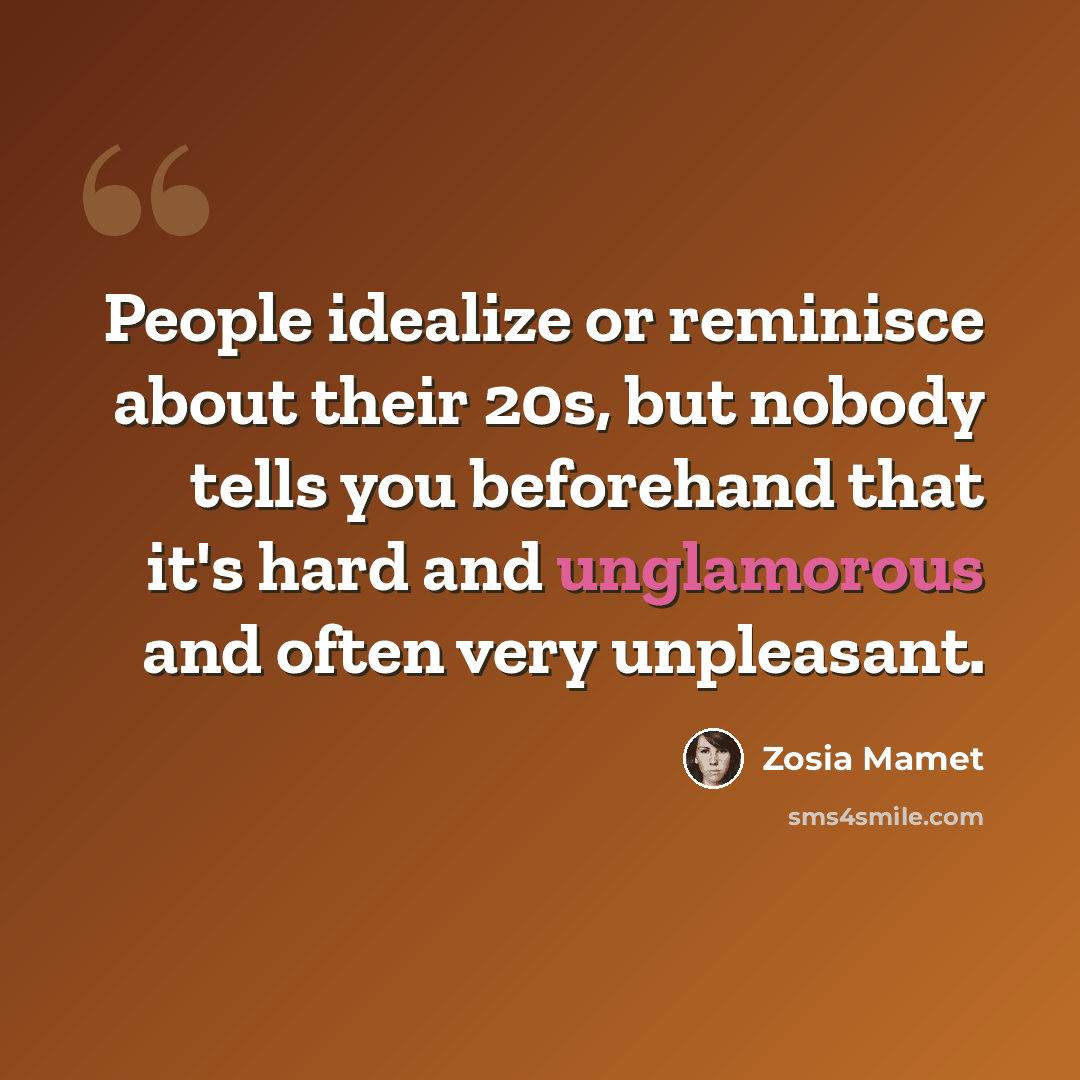 “People idealize or reminisce about their 20s, but nobody tells you beforehand that it's hard and unglamorous and often very unpleasant.” quote by Zosia Mamet