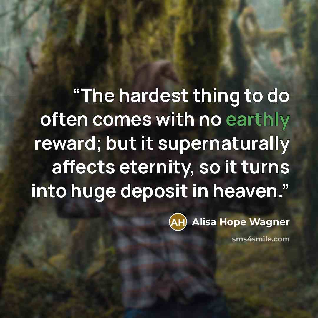 “The hardest thing to do often comes with no earthly reward; but it supernaturally affects eternity, so it turns into huge deposit in heaven.” quote by Alisa Hope Wagner