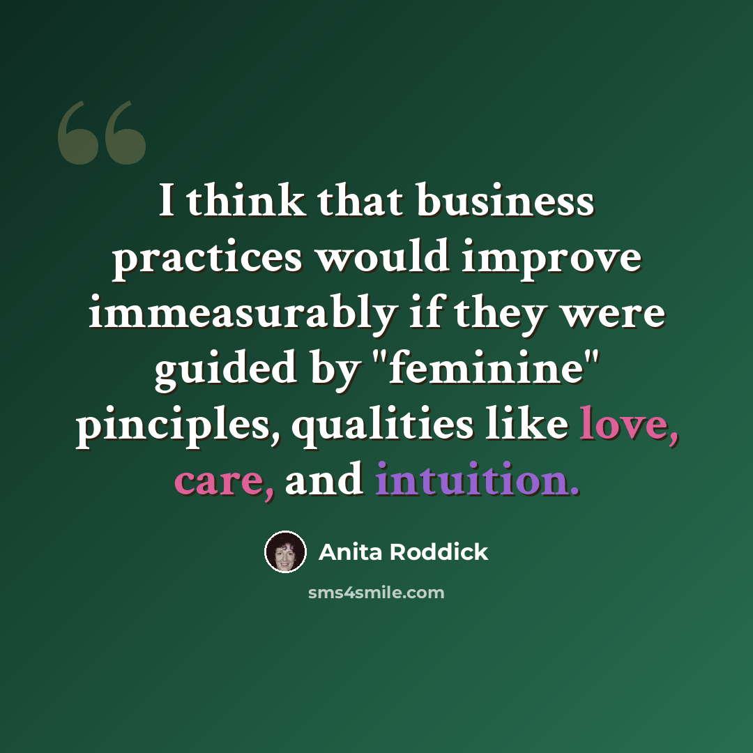 “I think that business practices would improve immeasurably if they were guided by "feminine" pinciples, qualities like love, care, and intuition.” quote by Anita Roddick