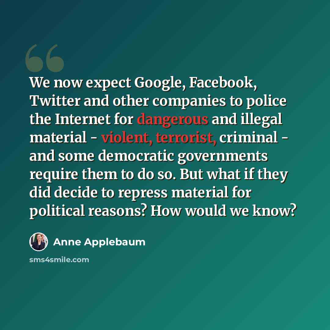 “We now expect Google, Facebook, Twitter and other companies to police the Internet for dangerous and illegal material - violent, terrorist, criminal - and some democratic governments require them to do so. But what if they did decide to repress material for political reasons? How would we know?” quote by Anne Applebaum