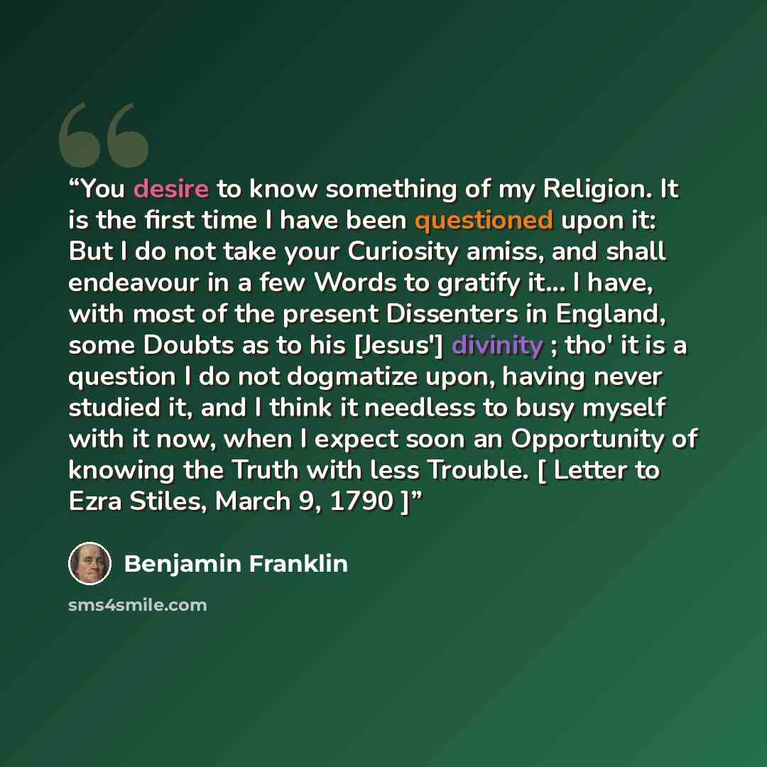 “You desire to know something of my Religion. It is the first time I have been questioned upon it: But I do not take your Curiosity amiss, and shall endeavour in a few Words to gratify it... I have, with most of the present Dissenters in England, some Doubts as to his [Jesus'] divinity ; tho' it is…” quote by Benjamin Franklin