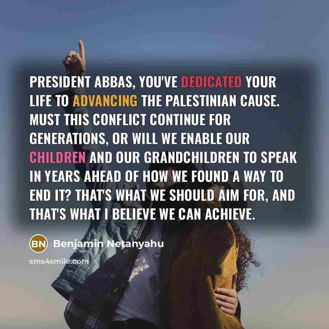 “President Abbas, you've dedicated your life to advancing the Palestinian cause. Must this conflict continue for generations, or will we enable our children and our grandchildren to speak in years ahead of how we found a way to end it? That's what we should aim for, and that's what I believe we can…” quote by Benjamin Netanyahu