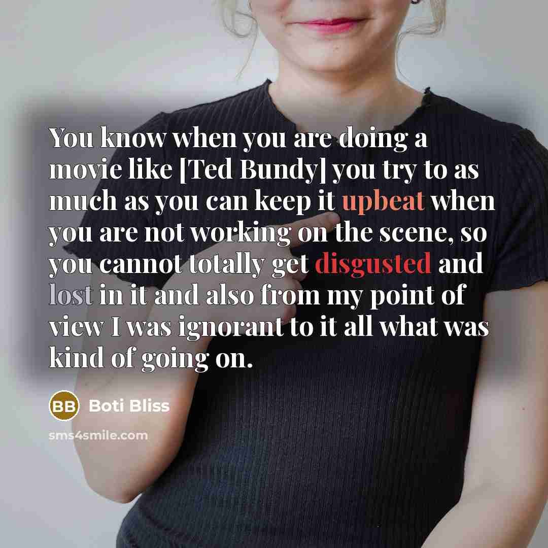 “You know when you are doing a movie like [Ted Bundy] you try to as much as you can keep it upbeat when you are not working on the scene, so you cannot totally get disgusted and lost in it and also from my point of view I was ignorant to it all what was kind of going on.” quote by Boti Bliss