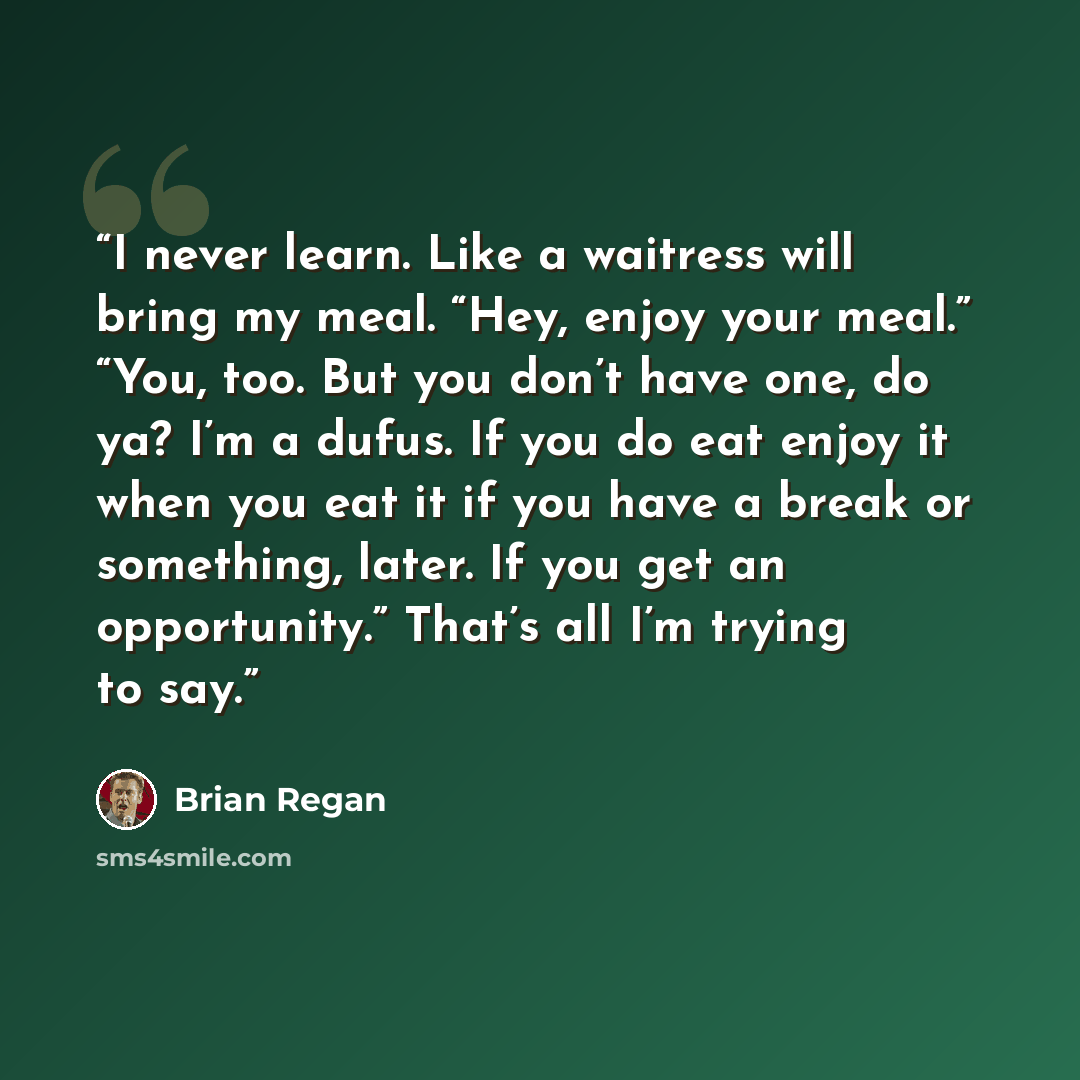 “I never learn. Like a waitress will bring my meal. “Hey, enjoy your meal.” “You, too. But you don’t have one, do ya? I’m a dufus. If you do eat enjoy it when you eat it if you have a break or something, later. If you get an opportunity.” That’s all I’m trying to say.” quote by Brian Regan