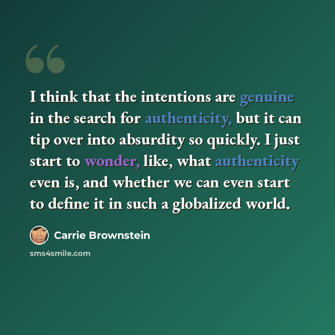 “I think that the intentions are genuine in the search for authenticity, but it can tip over into absurdity so quickly. I just start to wonder, like, what authenticity even is, and whether we can even start to define it in such a globalized world.” quote by Carrie Brownstein