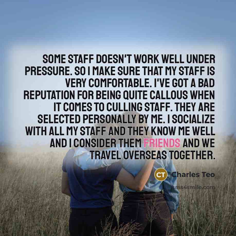 “Some staff doesn't work well under pressure. So I make sure that my staff is very comfortable. I've got a bad reputation for being quite callous when it comes to culling staff. They are selected personally by me. I socialize with all my staff and they know me well and I consider them friends and…” quote by Charles Teo