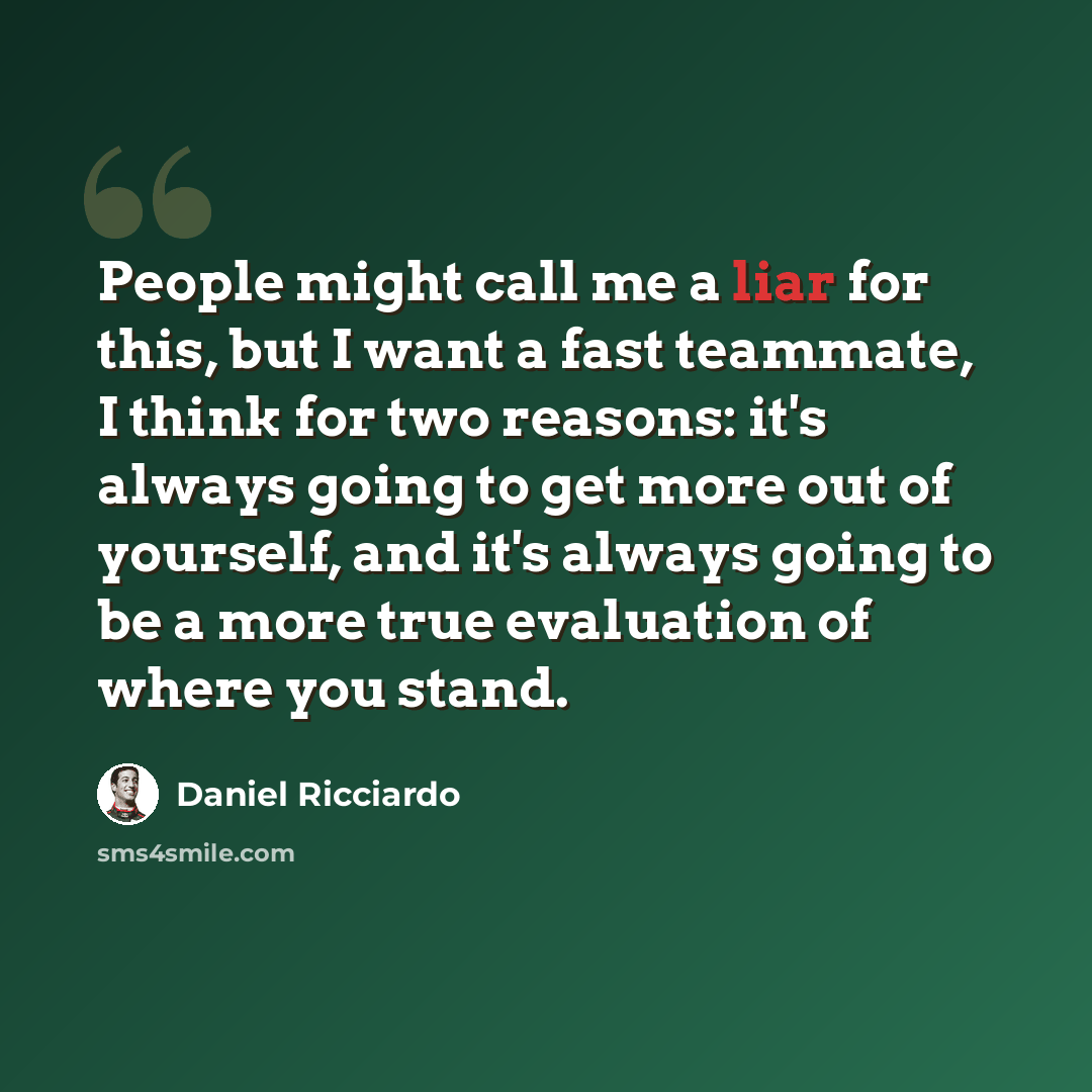 “People might call me a liar for this, but I want a fast teammate, I think for two reasons: it's always going to get more out of yourself, and it's always going to be a more true evaluation of where you stand.” quote by Daniel Ricciardo