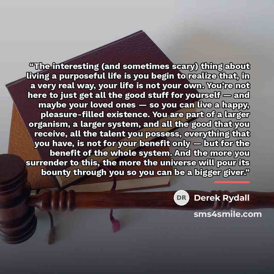 “The interesting (and sometimes scary) thing about living a purposeful life is you begin to realize that, in a very real way, your life is not your own. You’re not here to just get all the good stuff for yourself — and maybe your loved ones — so you can live a happy, pleasure-filled existence. You…” quote by Derek Rydall