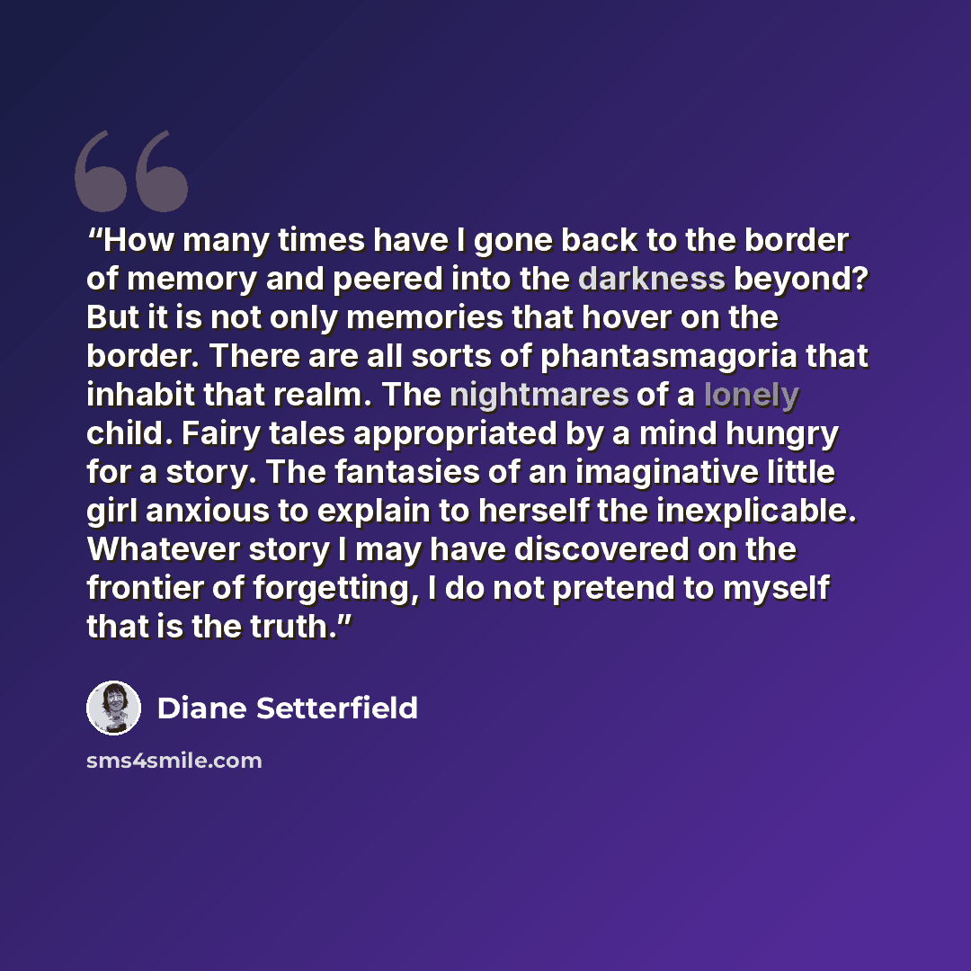 “How many times have I gone back to the border of memory and peered into the darkness beyond? But it is not only memories that hover on the border. There are all sorts of phantasmagoria that inhabit that realm. The nightmares of a lonely child. Fairy tales appropriated by a mind hungry for a story…” quote by Diane Setterfield