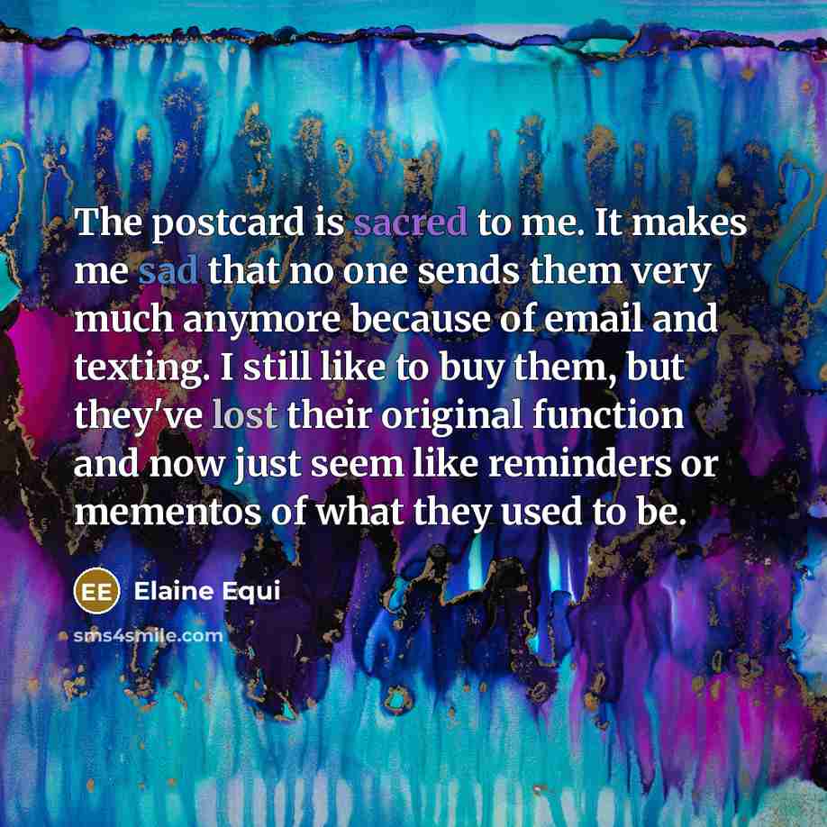 “The postcard is sacred to me. It makes me sad that no one sends them very much anymore because of email and texting. I still like to buy them, but they've lost their original function and now just seem like reminders or mementos of what they used to be.” quote by Elaine Equi