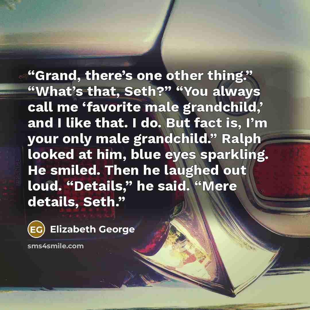 “Grand, there’s one other thing.” “What’s that, Seth?” “You always call me ‘favorite male grandchild,’ and I like that. I do. But fact is, I’m your only male grandchild.” Ralph looked at him, blue eyes sparkling. He smiled. Then he laughed out loud. “Details,” he said. “Mere details, Seth.” quote by Elizabeth George