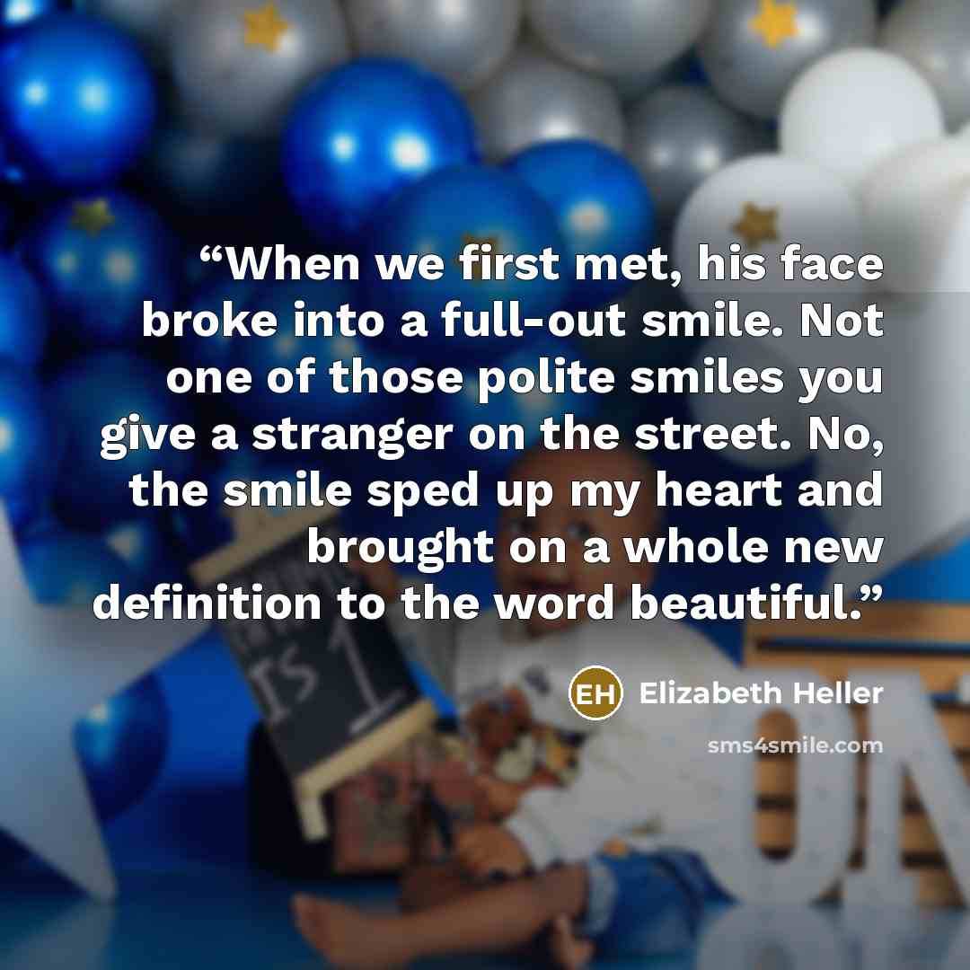 “When we first met, his face broke into a full-out smile. Not one of those polite smiles you give a stranger on the street. No, the smile sped up my heart and brought on a whole new definition to the word beautiful.” quote by Elizabeth Heller