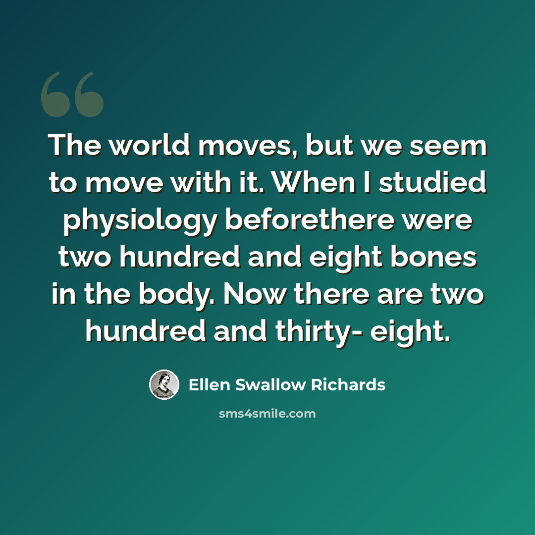 “The world moves, but we seem to move with it. When I studied physiology beforethere were two hundred and eight bones in the body. Now there are two hundred and thirty- eight.” quote by Ellen Swallow Richards