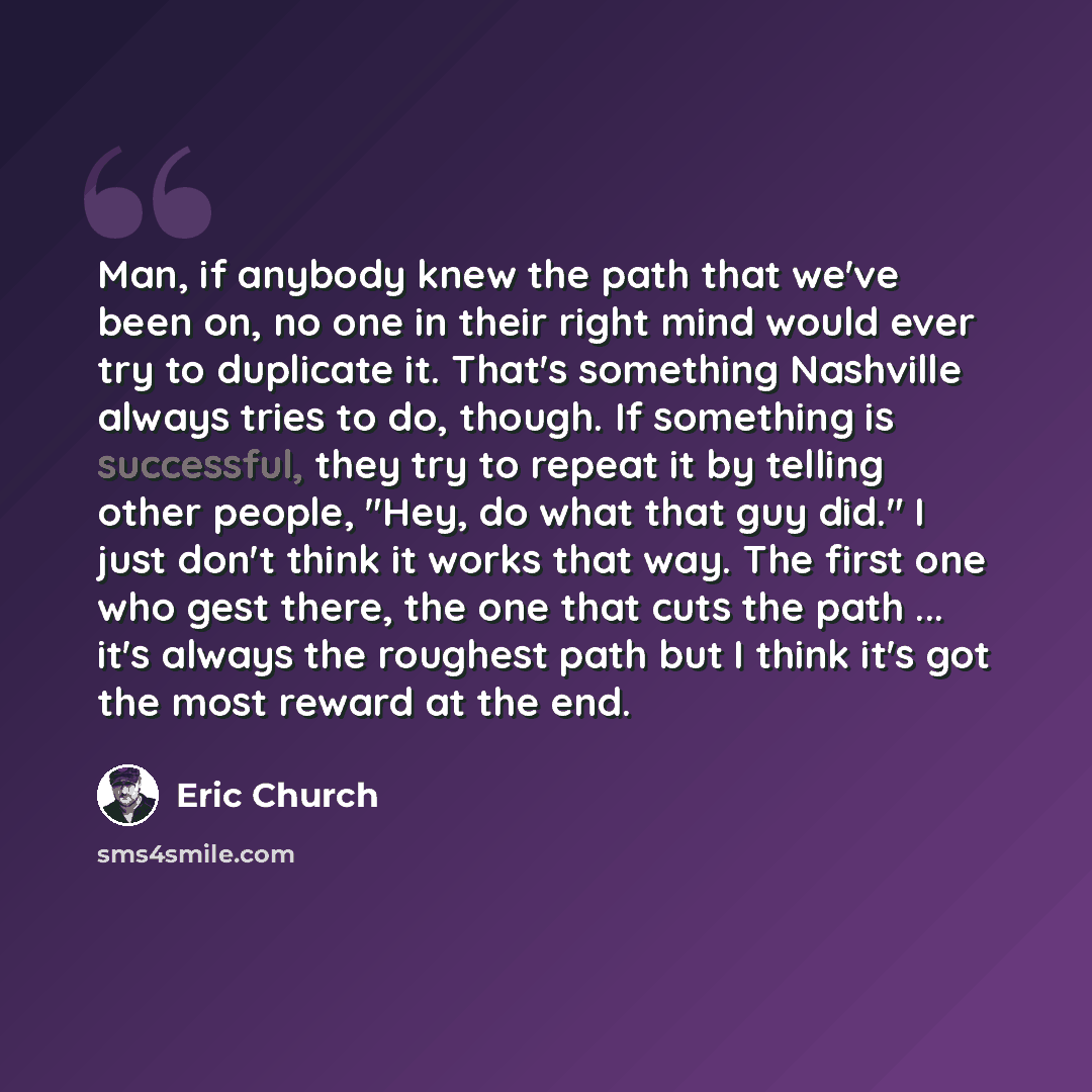 “Man, if anybody knew the path that we've been on, no one in their right mind would ever try to duplicate it. That's something Nashville always tries to do, though. If something is successful, they try to repeat it by telling other people, "Hey, do what that guy did." I just don't think it works…” quote by Eric Church