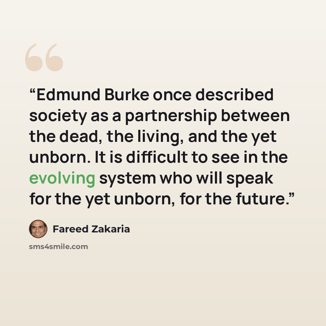 “Edmund Burke once described society as a partnership between the dead, the living, and the yet unborn. It is difficult to see in the evolving system who will speak for the yet unborn, for the future.” quote by Fareed Zakaria