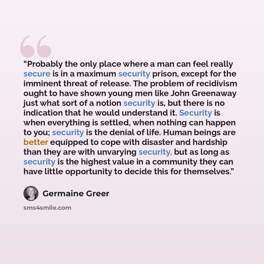 “Probably the only place where a man can feel really secure is in a maximum security prison, except for the imminent threat of release. The problem of recidivism ought to have shown young men like John Greenaway just what sort of a notion security is, but there is no indication that he would…” quote by Germaine Greer