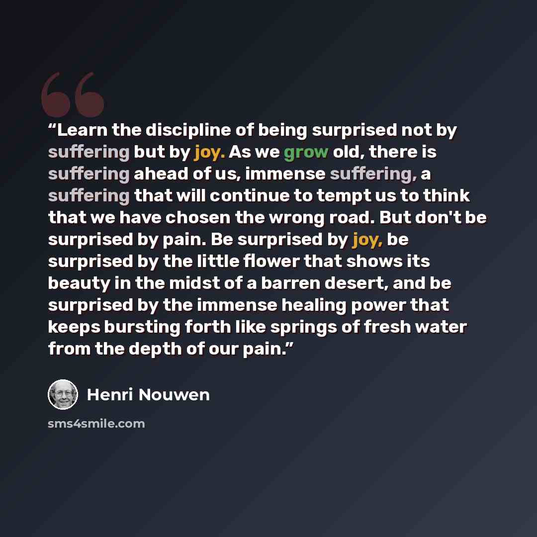 “Learn the discipline of being surprised not by suffering but by joy. As we grow old, there is suffering ahead of us, immense suffering, a suffering that will continue to tempt us to think that we have chosen the wrong road. But don't be surprised by pain. Be surprised by joy, be surprised by the…” quote by Henri Nouwen