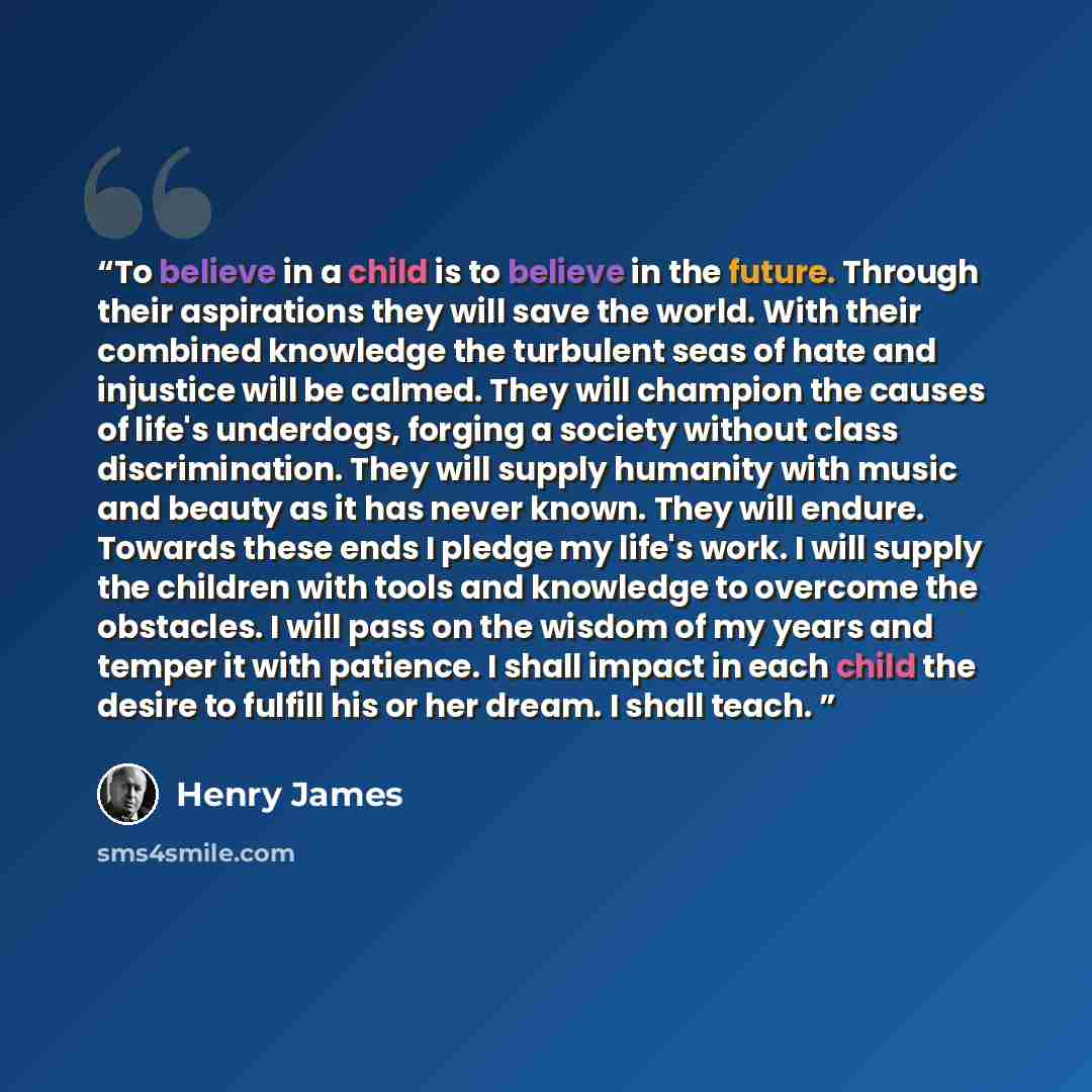 “To believe in a child is to believe in the future. Through their aspirations they will save the world. With their combined knowledge the turbulent seas of hate and injustice will be calmed. They will champion the causes of life's underdogs, forging a society without class discrimination. They will…” quote by Henry James