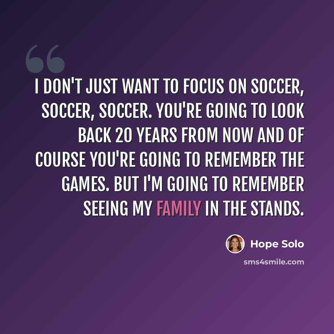 “I don't just want to focus on soccer, soccer, soccer. You're going to look back 20 years from now and of course you're going to remember the games. But I'm going to remember seeing my family in the stands.” quote by Hope Solo
