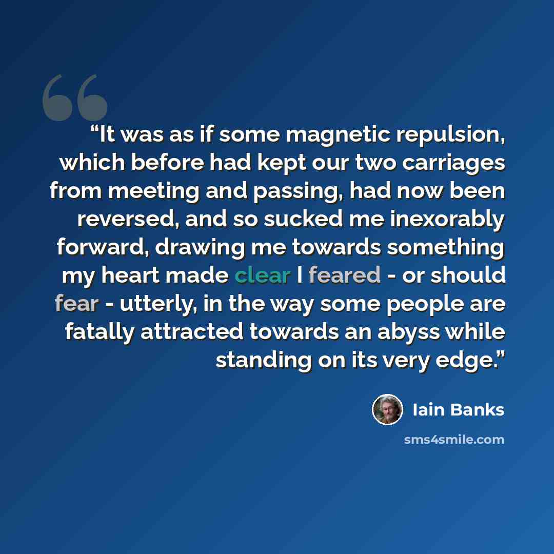 “It was as if some magnetic repulsion, which before had kept our two carriages from meeting and passing, had now been reversed, and so sucked me inexorably forward, drawing me towards something my heart made clear I feared - or should fear - utterly, in the way some people are fatally attracted…” quote by Iain Banks