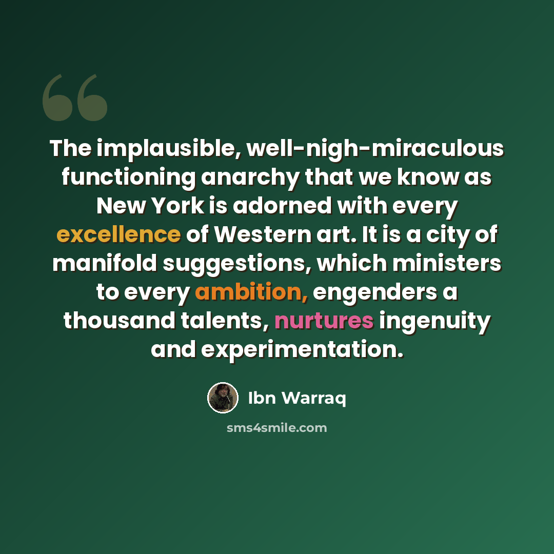 “The implausible, well-nigh-miraculous functioning anarchy that we know as New York is adorned with every excellence of Western art. It is a city of manifold suggestions, which ministers to every ambition, engenders a thousand talents, nurtures ingenuity and experimentation.” quote by Ibn Warraq