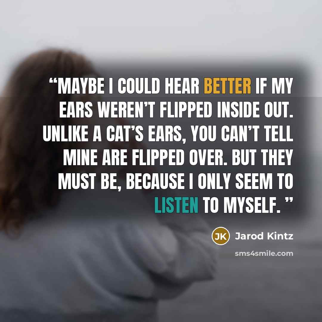 “Maybe I could hear better if my ears weren’t flipped inside out. Unlike a cat’s ears, you can’t tell mine are flipped over. But they must be, because I only seem to listen to myself.” quote by Jarod Kintz