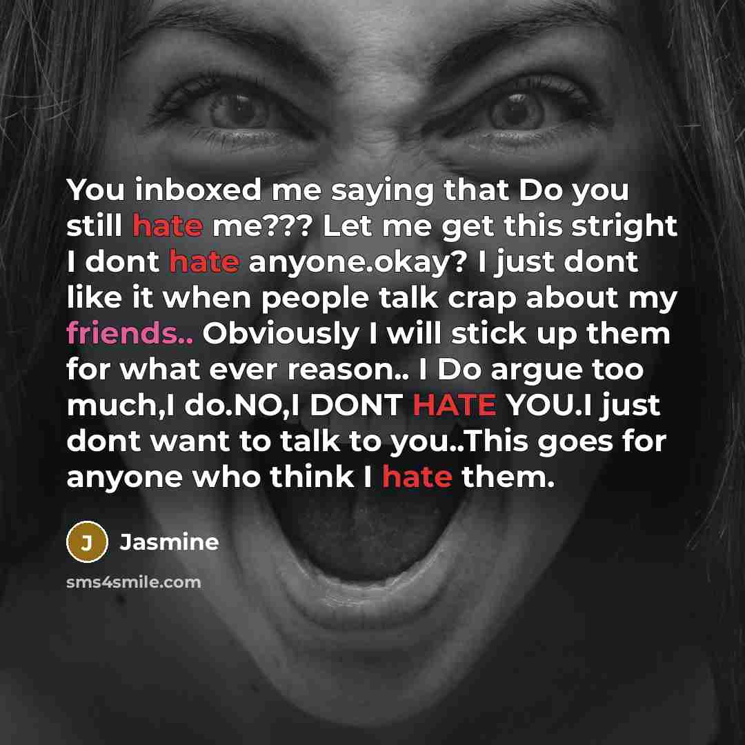 “You inboxed me saying that Do you still hate me??? Let me get this stright I dont hate anyone.okay? I just dont like it when people talk crap about my friends.. Obviously I will stick up them for what ever reason.. I Do argue too much,I do.NO,I DONT HATE YOU.I just dont want to talk to you..This…” quote by Jasmine