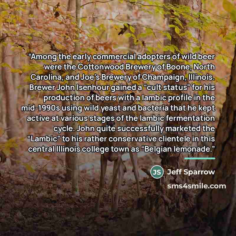 “Among the early commercial adopters of wild beer were the Cottonwood Brewery of Boone, North Carolina, and Joe’s Brewery of Champaign, Illinois. Brewer John Isenhour gained a “cult status” for his production of beers with a lambic profile in the mid-1990s using wild yeast and bacteria that he kept…” quote by Jeff Sparrow