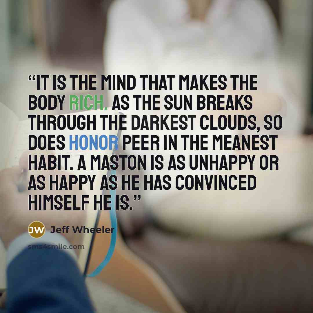 “It is the mind that makes the body rich. As the sun breaks through the darkest clouds, so does honor peer in the meanest habit. A maston is as unhappy or as happy as he has convinced himself he is.” quote by Jeff Wheeler