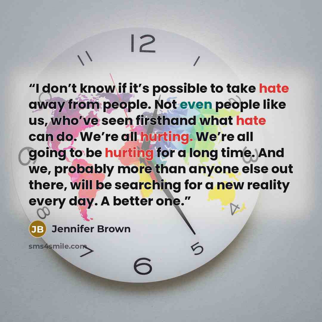 “I don’t know if it’s possible to take hate away from people. Not even people like us, who’ve seen firsthand what hate can do. We’re all hurting. We’re all going to be hurting for a long time. And we, probably more than anyone else out there, will be searching for a new reality every day. A better…” quote by Jennifer Brown