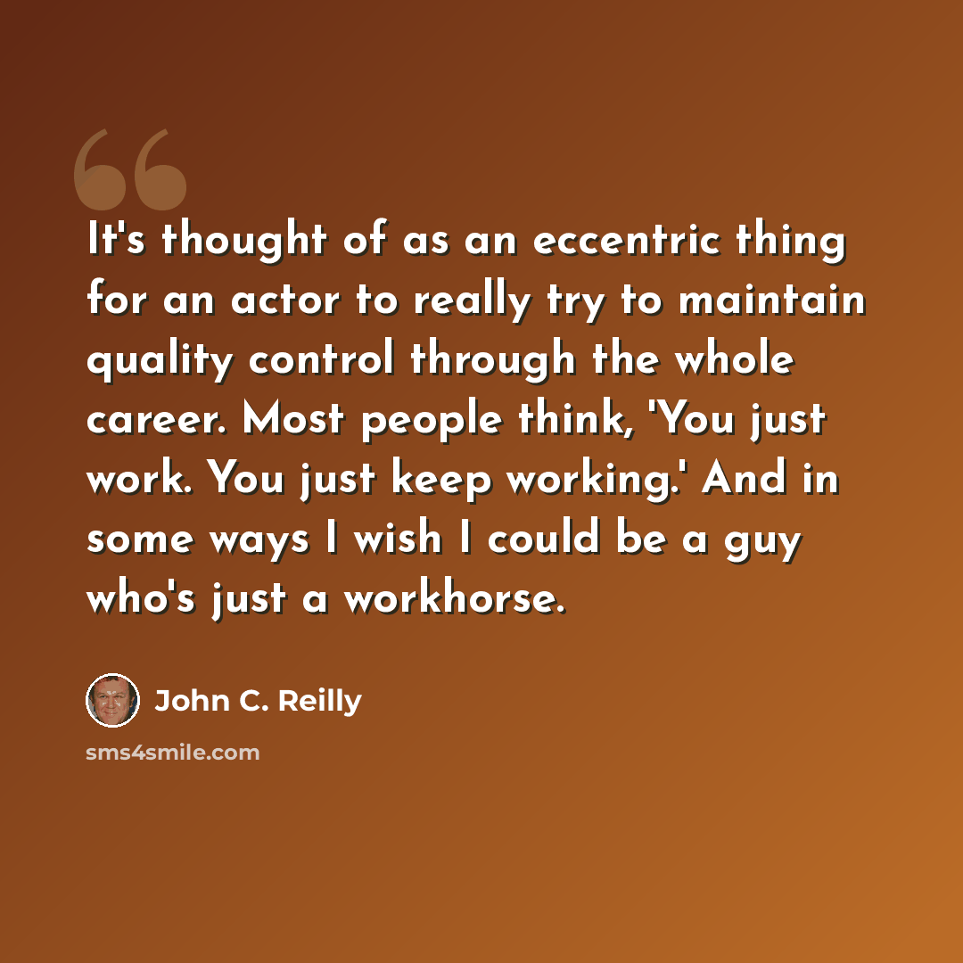 “It's thought of as an eccentric thing for an actor to really try to maintain quality control through the whole career. Most people think, 'You just work. You just keep working.' And in some ways I wish I could be a guy who's just a workhorse.” quote by John C. Reilly