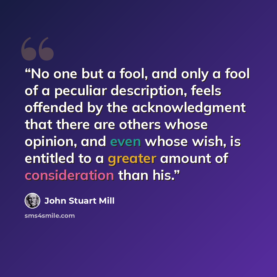 “No one but a fool, and only a fool of a peculiar description, feels offended by the acknowledgment that there are others whose opinion, and even whose wish, is entitled to a greater amount of consideration than his.” quote by John Stuart Mill