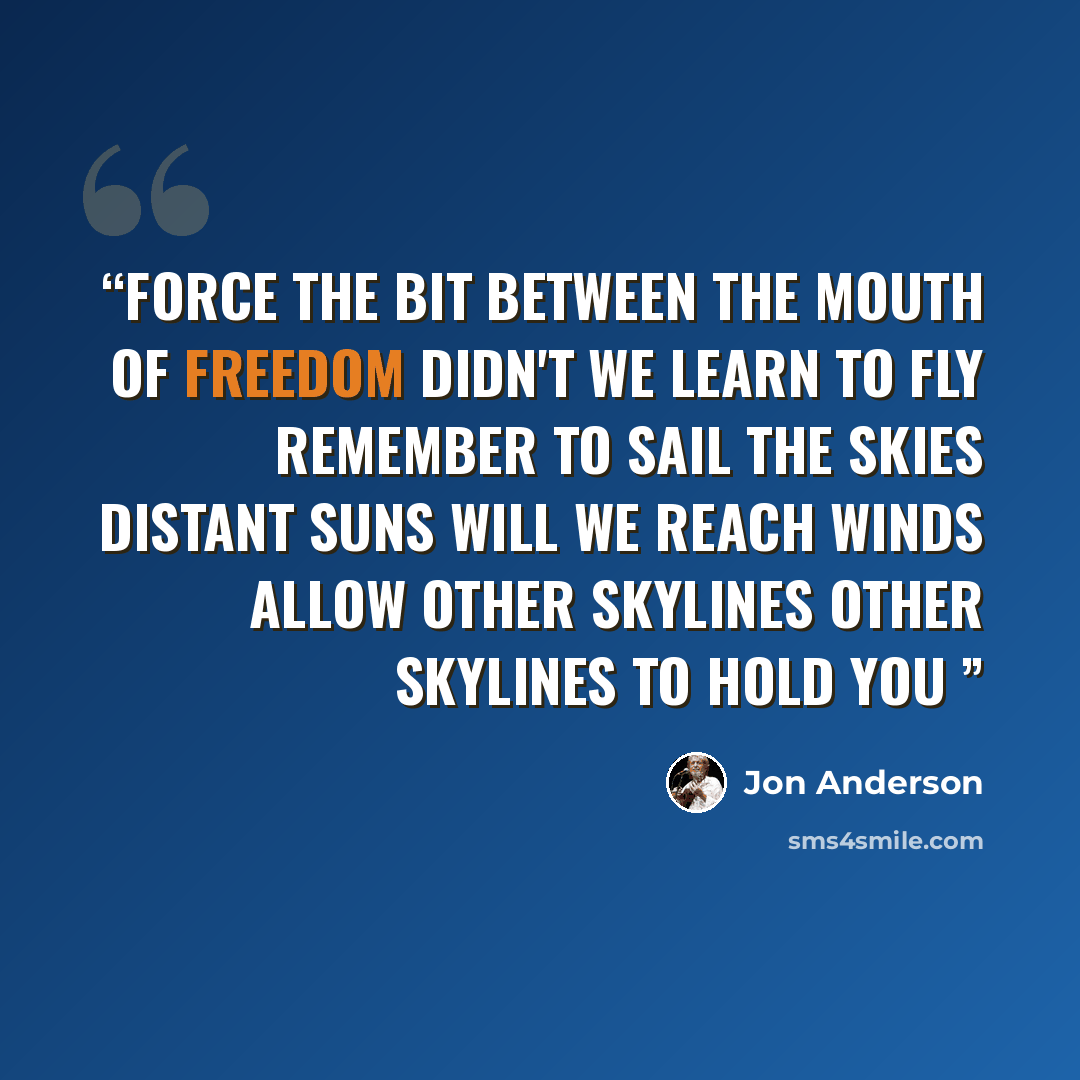 “Force the bit between the mouth of freedom didn't we learn to fly Remember to sail the skies Distant suns Will we reach Winds allow Other skylines Other skylines to hold you” quote by Jon Anderson