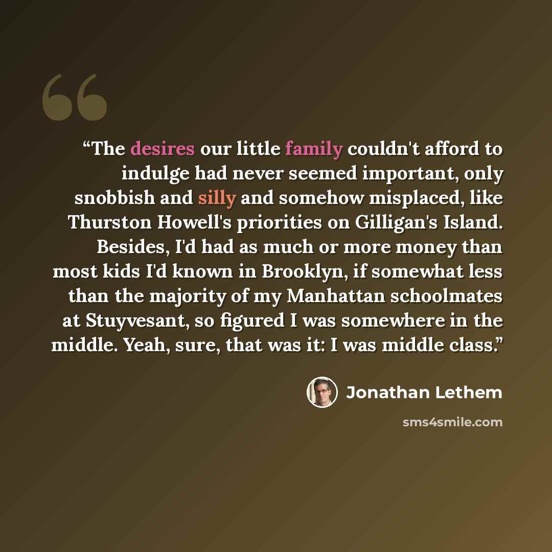 “The desires our little family couldn't afford to indulge had never seemed important, only snobbish and silly and somehow misplaced, like Thurston Howell's priorities on Gilligan's Island. Besides, I'd had as much or more money than most kids I'd known in Brooklyn, if somewhat less than the…” quote by Jonathan Lethem