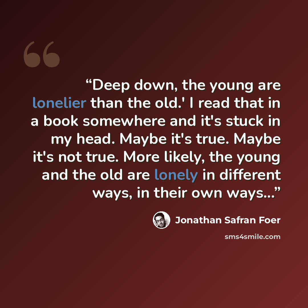 “Deep down, the young are lonelier than the old.' I read that in a book somewhere and it's stuck in my head. Maybe it's true. Maybe it's not true. More likely, the young and the old are lonely in different ways, in their own ways...” quote by Jonathan Safran Foer
