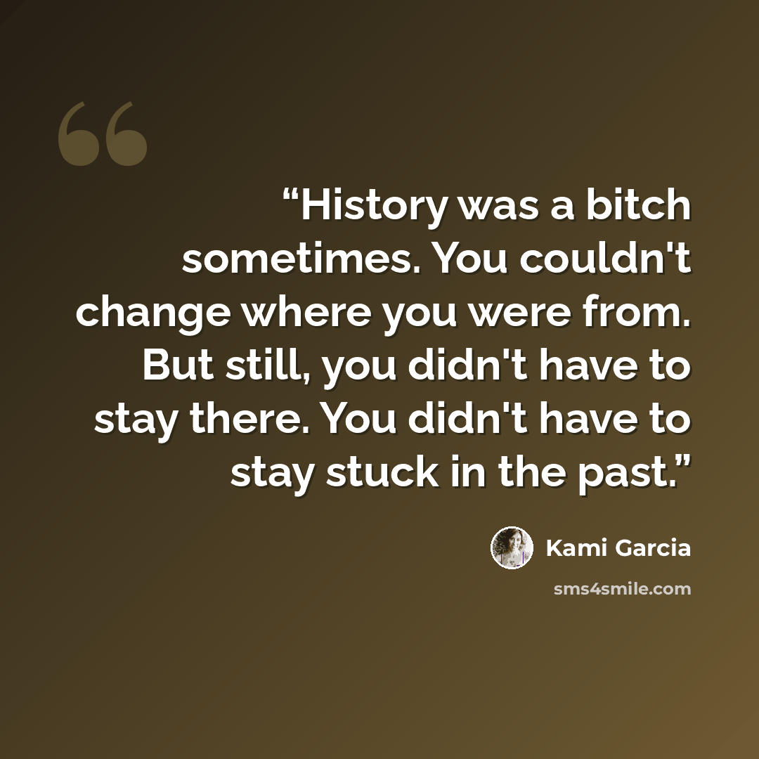 “History was a bitch sometimes. You couldn't change where you were from. But still, you didn't have to stay there. You didn't have to stay stuck in the past.” quote by Kami Garcia
