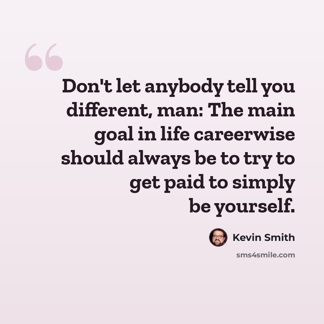 “Don't let anybody tell you different, man: The main goal in life careerwise should always be to try to get paid to simply be yourself.” quote by Kevin Smith