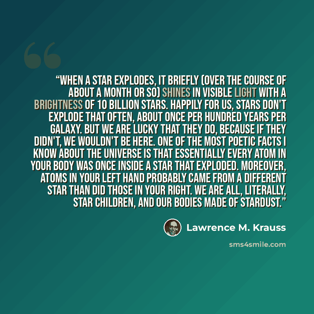 “When a star explodes, it briefly (over the course of about a month or so) shines in visible light with a brightness of 10 billion stars. Happily for us, stars don't explode that often, about once per hundred years per galaxy. But we are lucky that they do, because if they didn't, we wouldn't be…” quote by Lawrence M. Krauss