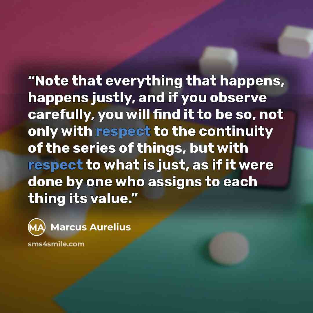 “Note that everything that happens, happens justly, and if you observe carefully, you will find it to be so, not only with respect to the continuity of the series of things, but with respect to what is just, as if it were done by one who assigns to each thing its value.” quote by Marcus Aurelius