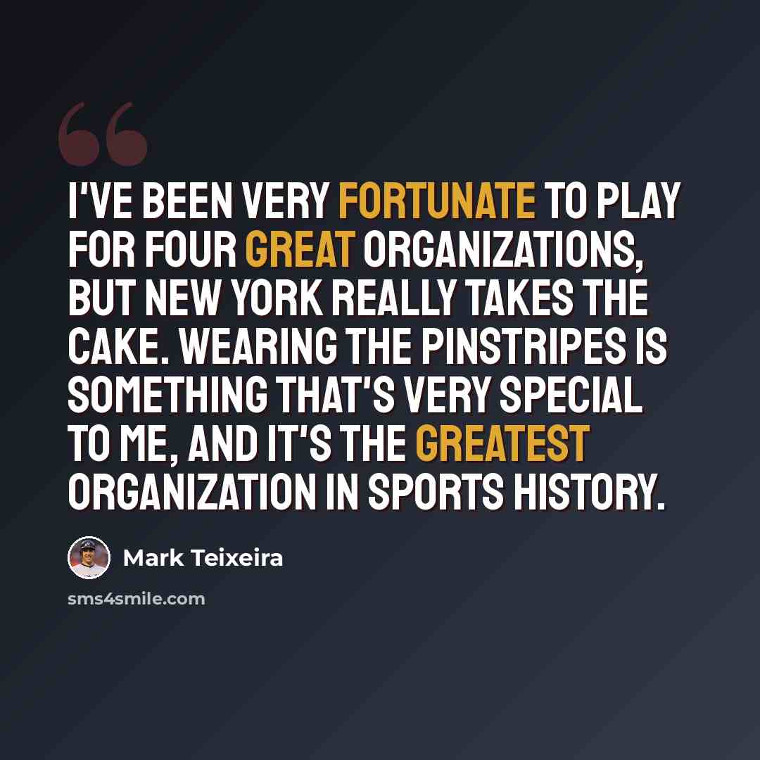 “I've been very fortunate to play for four great organizations, but New York really takes the cake. Wearing the pinstripes is something that's very special to me, and it's the greatest organization in sports history.” quote by Mark Teixeira