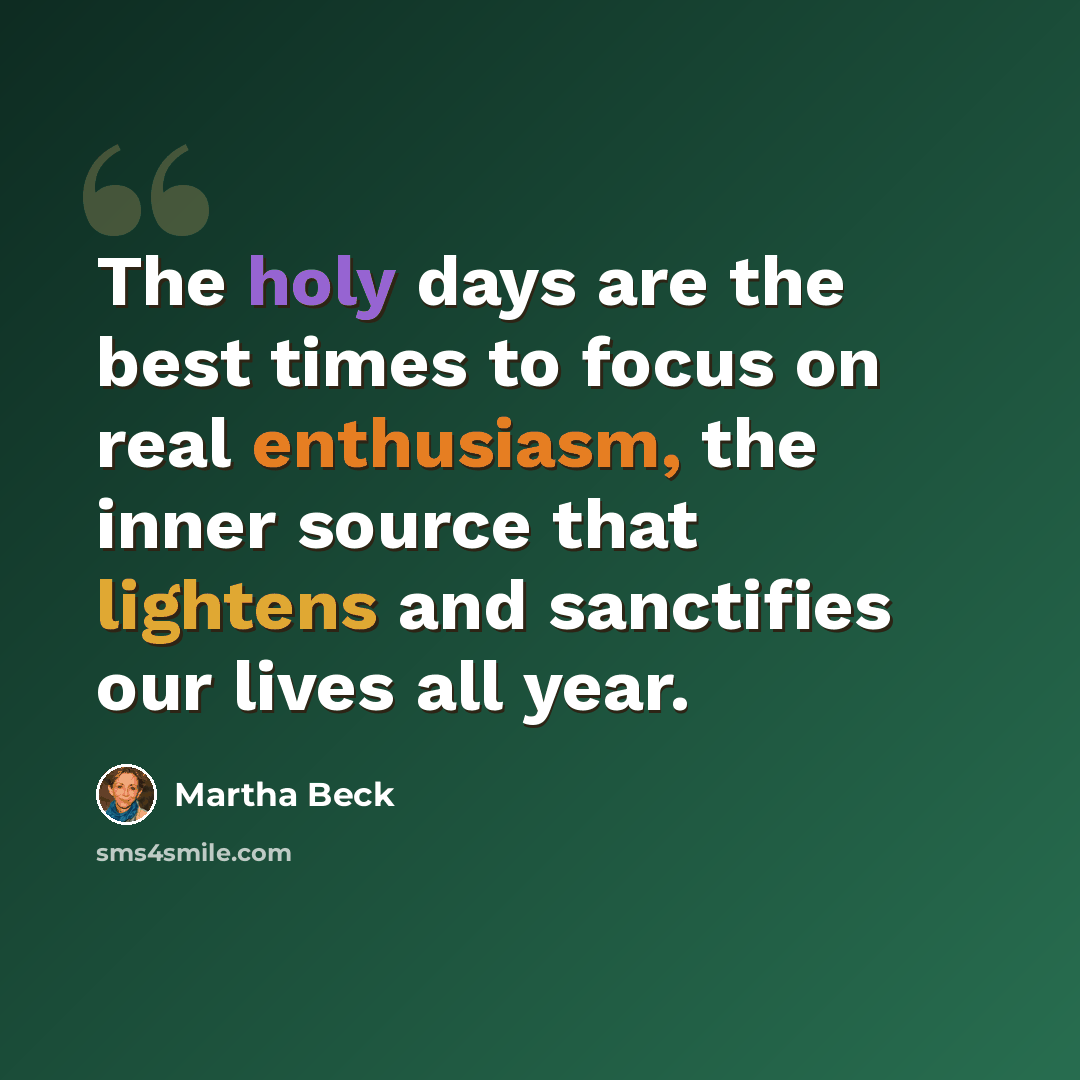 “The holy days are the best times to focus on real enthusiasm, the inner source that lightens and sanctifies our lives all year.” quote by Martha Beck