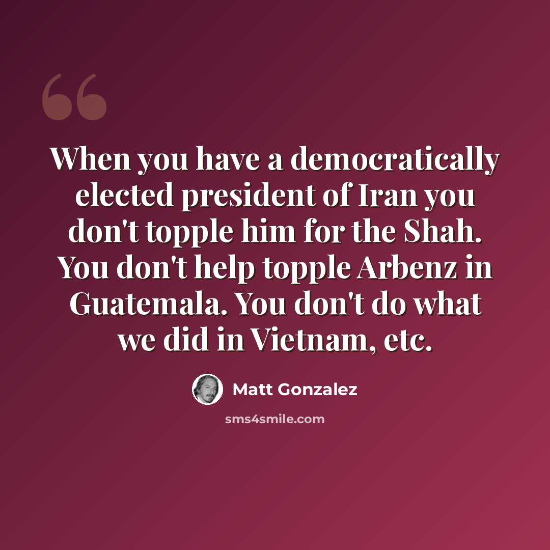 “When you have a democratically elected president of Iran you don't topple him for the Shah. You don't help topple Arbenz in Guatemala. You don't do what we did in Vietnam, etc.” quote by Matt Gonzalez