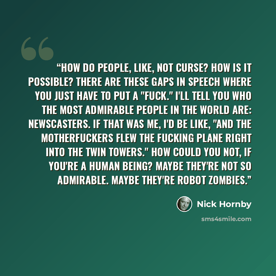 “How do people, like, not curse? How is it possible? There are these gaps in speech where you just have to put a "fuck." I'll tell you who the most admirable people in the world are: newscasters. If that was me, I'd be like, "And the motherfuckers flew the fucking plane right into the Twin Towers."…” quote by Nick Hornby
