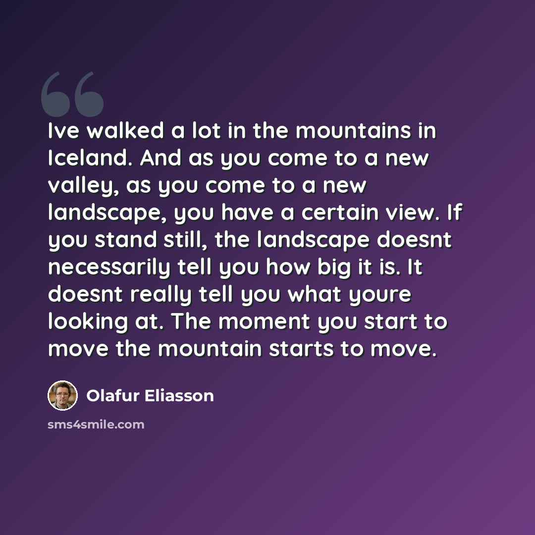 “Ive walked a lot in the mountains in Iceland. And as you come to a new valley, as you come to a new landscape, you have a certain view. If you stand still, the landscape doesnt necessarily tell you how big it is. It doesnt really tell you what youre looking at. The moment you start to move the…” quote by Olafur Eliasson