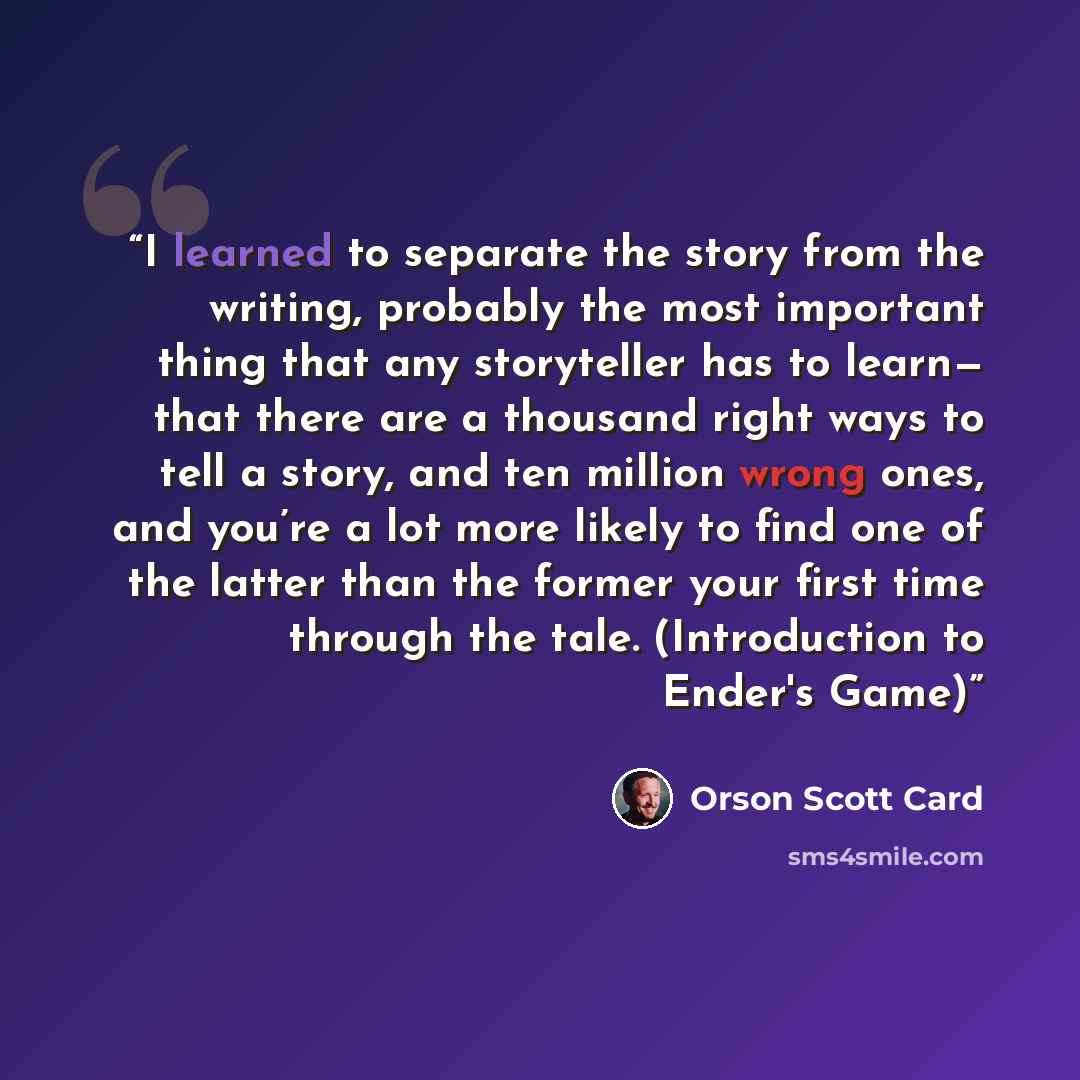 “I learned to separate the story from the writing, probably the most important thing that any storyteller has to learn— that there are a thousand right ways to tell a story, and ten million wrong ones, and you’re a lot more likely to find one of the latter than the former your first time through…” quote by Orson Scott Card