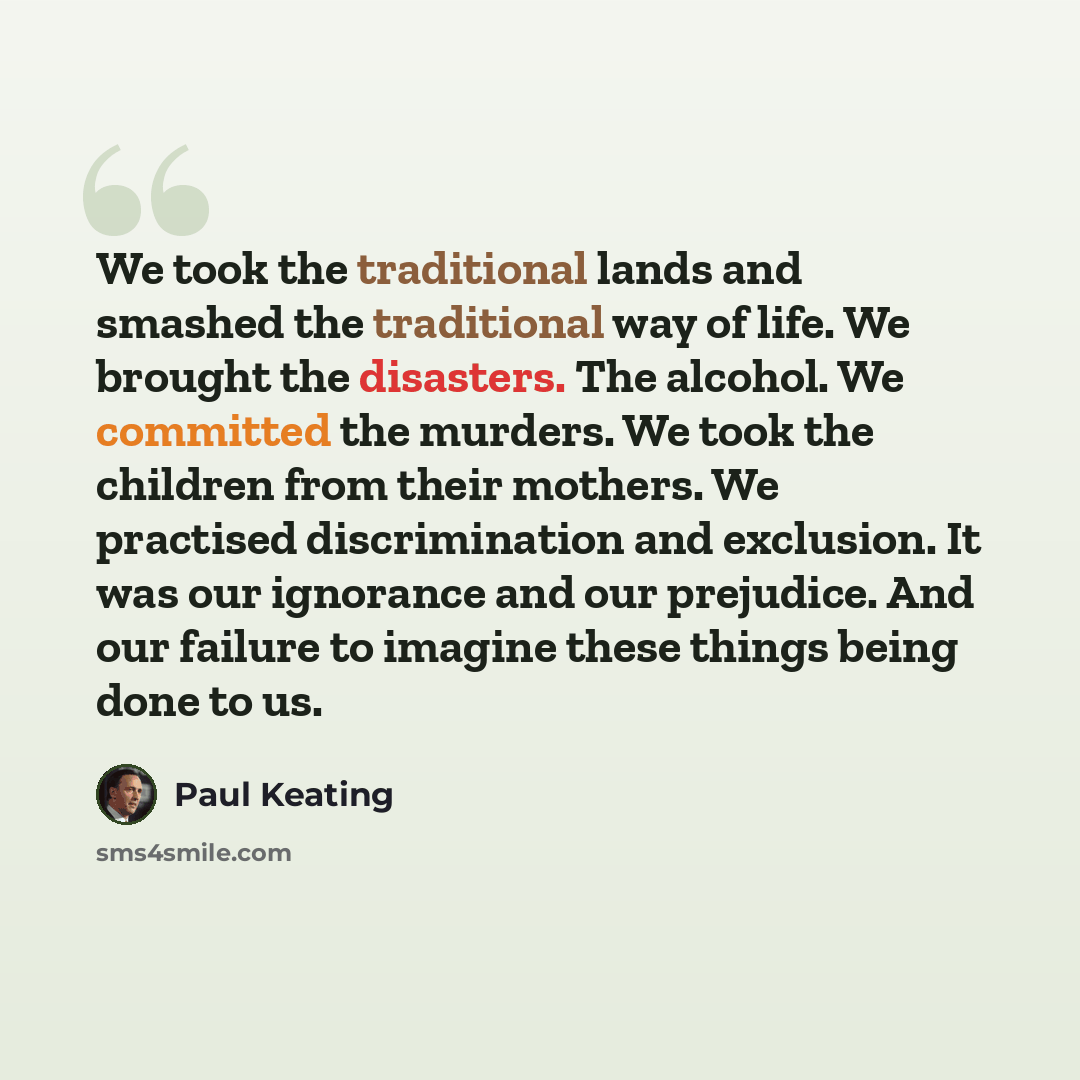 “We took the traditional lands and smashed the traditional way of life. We brought the disasters. The alcohol. We committed the murders. We took the children from their mothers. We practised discrimination and exclusion. It was our ignorance and our prejudice. And our failure to imagine these…” quote by Paul Keating