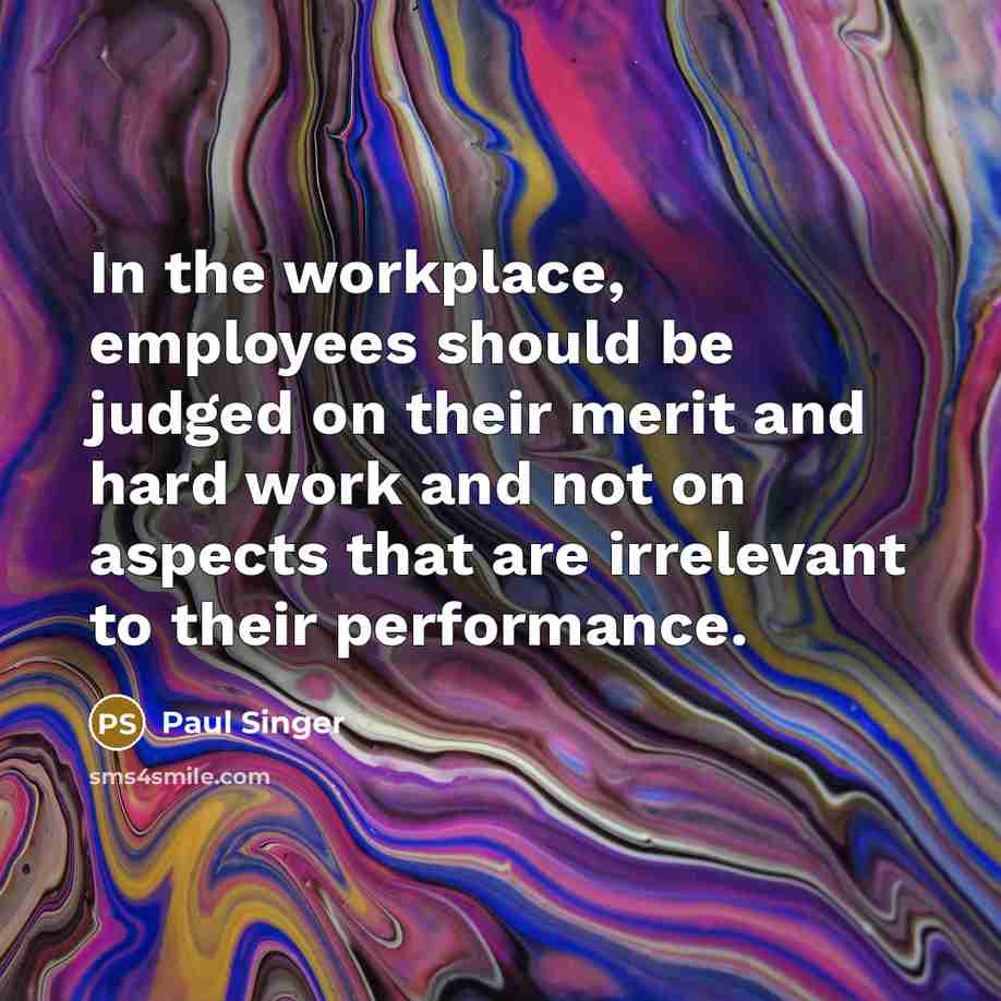 “In the workplace, employees should be judged on their merit and hard work and not on aspects that are irrelevant to their performance.” quote by Paul Singer