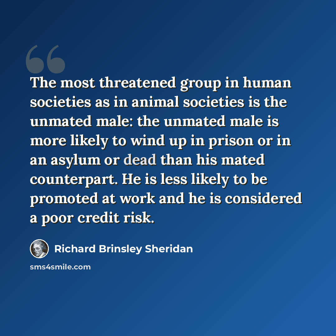 “The most threatened group in human societies as in animal societies is the unmated male: the unmated male is more likely to wind up in prison or in an asylum or dead than his mated counterpart. He is less likely to be promoted at work and he is considered a poor credit risk.” quote by Richard Brinsley Sheridan