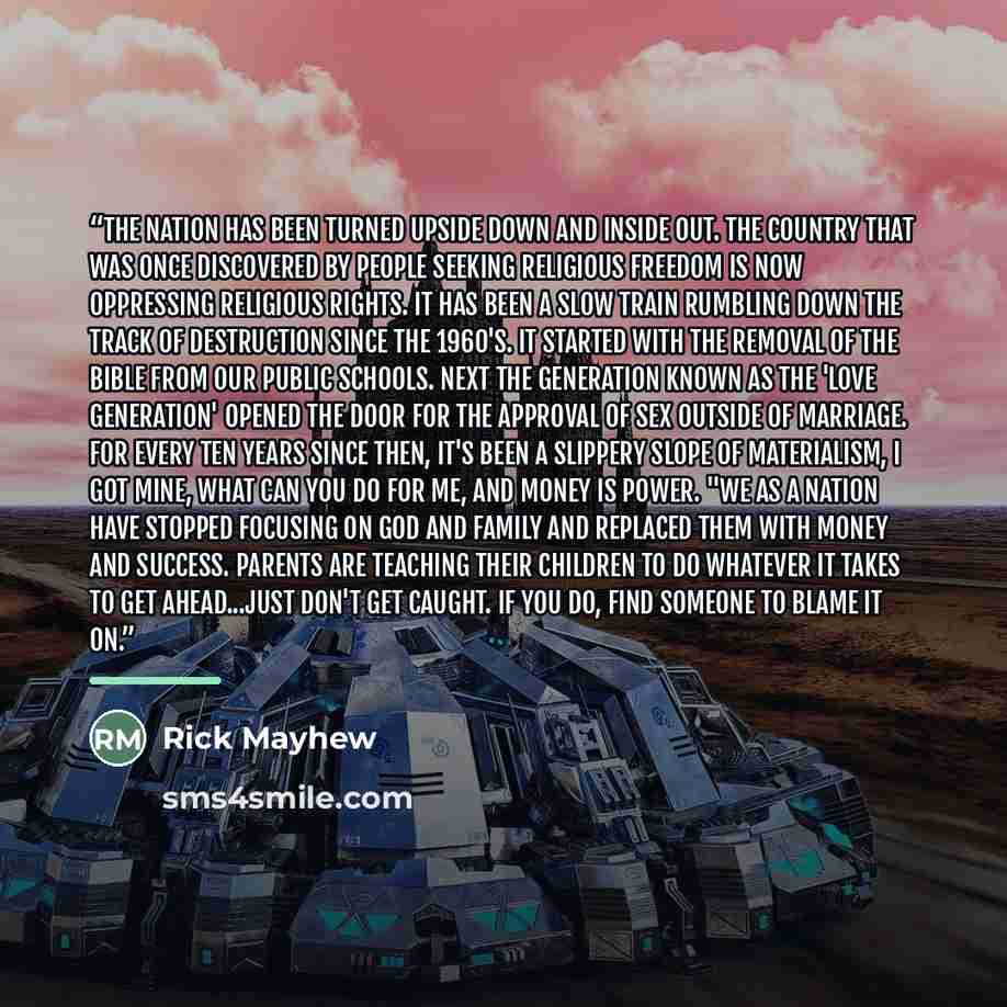 “The nation has been turned upside down and inside out. The country that was once discovered by people seeking religious freedom is now oppressing religious rights. It has been a slow train rumbling down the track of destruction since the 1960's. It started with the removal of the Bible from our…” quote by Rick Mayhew
