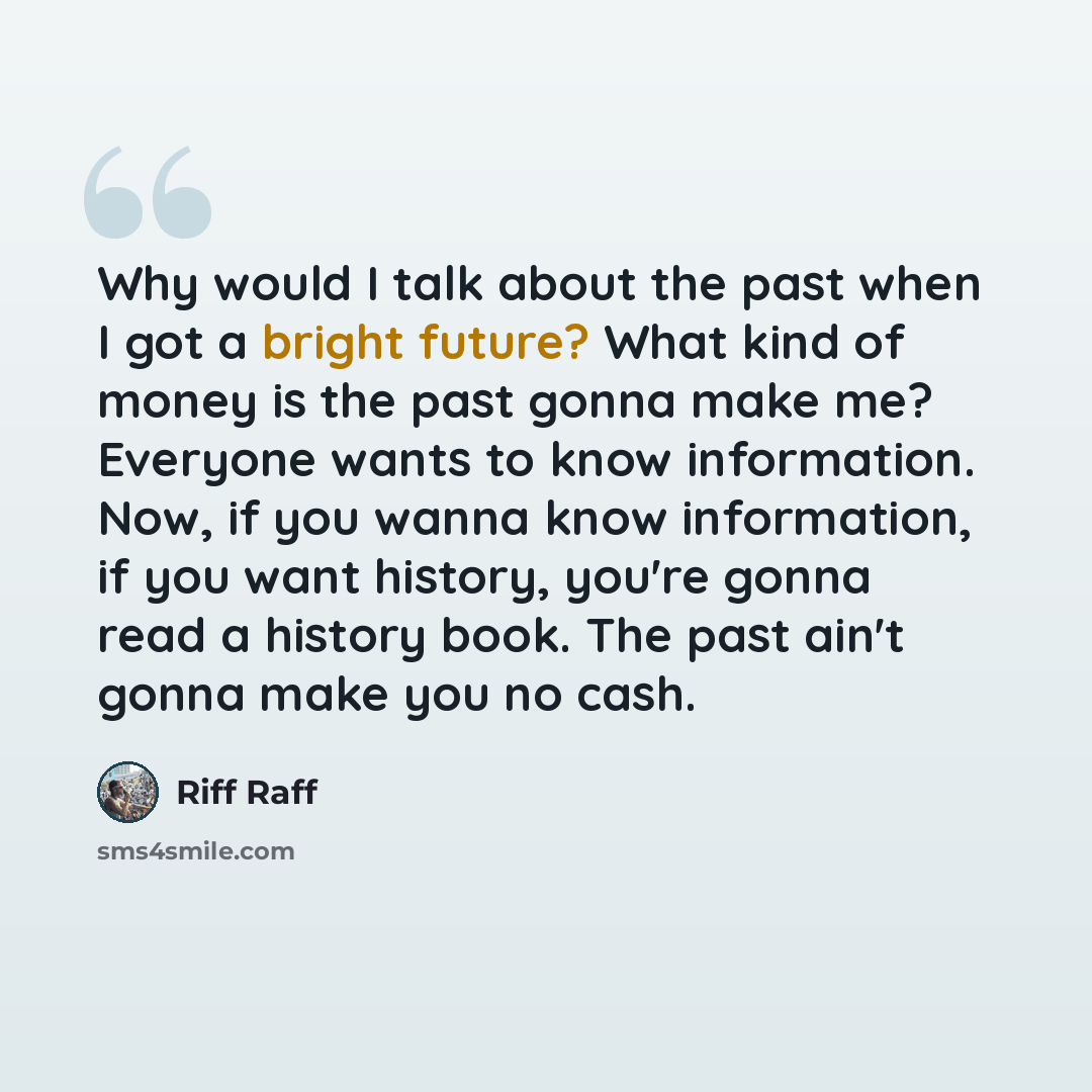 “Why would I talk about the past when I got a bright future? What kind of money is the past gonna make me? Everyone wants to know information. Now, if you wanna know information, if you want history, you're gonna read a history book. The past ain't gonna make you no cash.” quote by Riff Raff